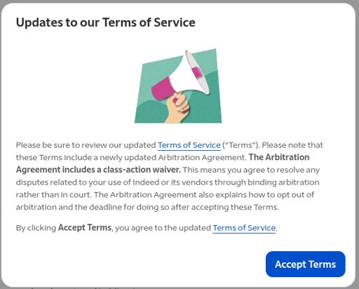 Screenshot of the popup when I tried to view a job. The text on the popup says the following: Please be sure to review our updated Terms of Service (“Terms”). Please note that these Terms include a newly updated Arbitration Agreement. The Arbitration Agreement includes a class-action waiver. This means you agree to resolve any disputes related to your use of Indeed or its vendors through binding arbitration rather than in court. The Arbitration Agreement also explains how to opt out of arbitration and the deadline for doing so after accepting these Terms.