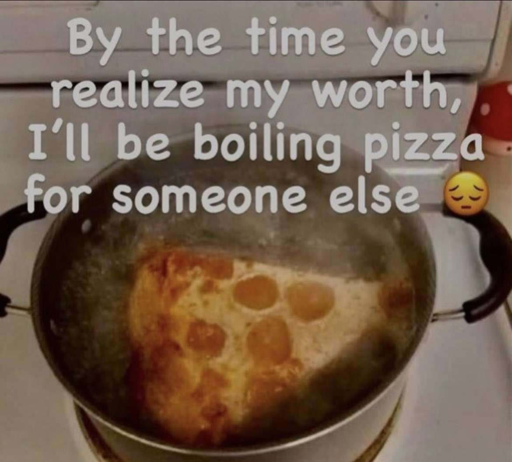"By the time you realize my worth, I'll be boiling pizza for someone else 😣" Picture of a piece of pizza boiling in a pott of water