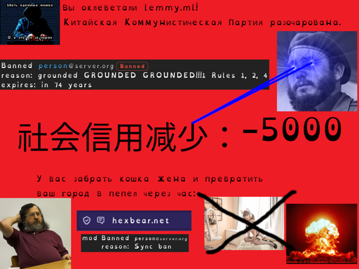 You've slandered lemmy.ml! The CCP is disappointed. Banned person@server.org [Banned]; reason: GROUNDED GROUNDED GROUNDED!!!1 Rules 1, 2, 4; expires: in 74 years; Social credit reduced: -5000. (broken Russian) We take your cat wife and turn your city to ash in an hour. hexbear.net: mod Banned person@server.org; reason: Sync ban. Pictured: Stallman in a corner, Nutomic with lazer eyes, cross over a catgirl image, nuclear explosion, a meme in the corner that says "god dayum these ones and zeros; oh wait what's this porn"